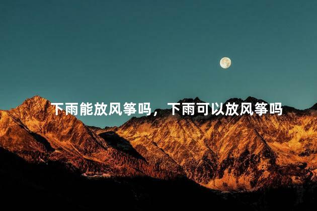 下雨能放风筝吗，下雨可以放风筝吗
